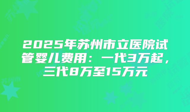 2025年苏州市立医院试管婴儿费用：一代3万起，三代8万至15万元