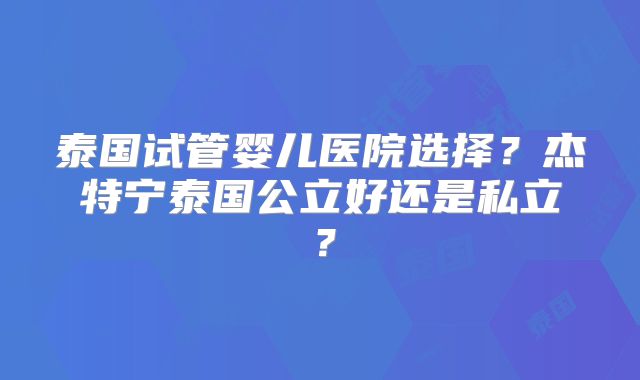 泰国试管婴儿医院选择?杰特宁泰国公立好还是私立?