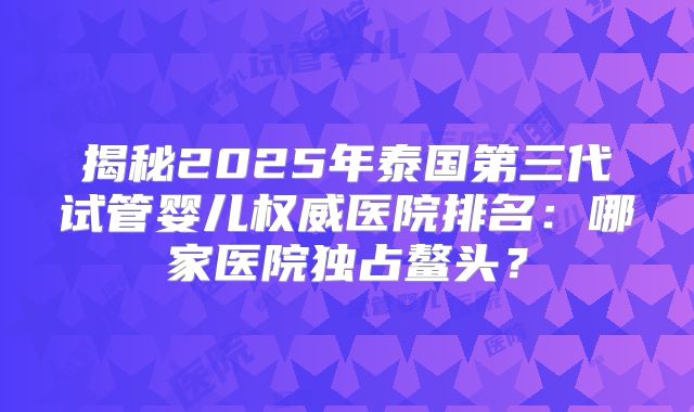 揭秘2025年泰国第三代试管婴儿权威医院排名:哪家医院独占鳌头?