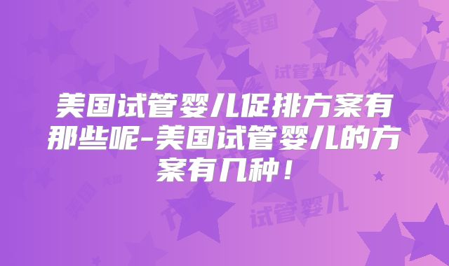 美国试管婴儿促排方案有那些呢-美国试管婴儿的方案有几种！