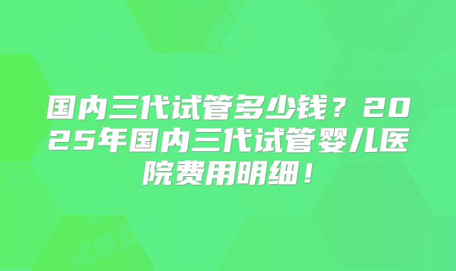 国内三代试管多少钱？2025年国内三代试管婴儿医院费用明细！
