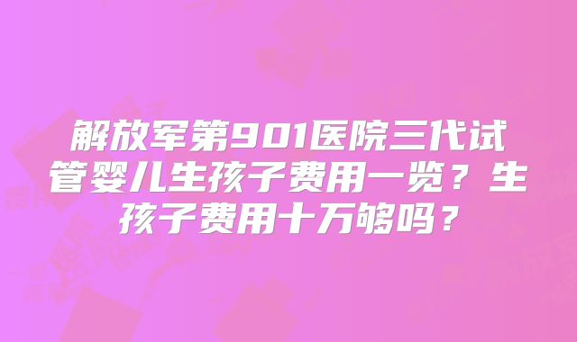 解放军第901医院三代试管婴儿生孩子费用一览？生孩子费用十万够吗？