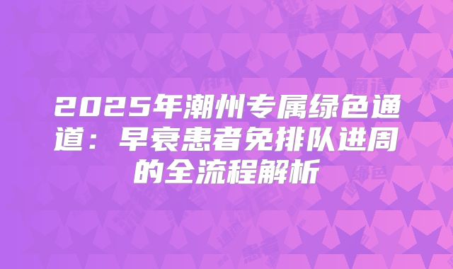 2025年潮州专属绿色通道：早衰患者免排队进周的全流程解析