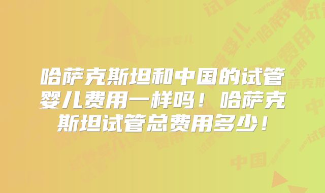 哈萨克斯坦和中国的试管婴儿费用一样吗！哈萨克斯坦试管总费用多少！