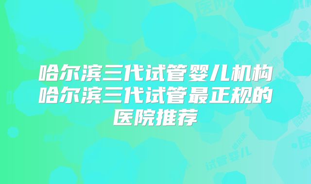 哈尔滨三代试管婴儿机构哈尔滨三代试管最正规的医院推荐