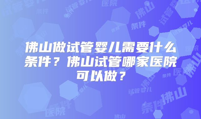 佛山做试管婴儿需要什么条件？佛山试管哪家医院可以做？