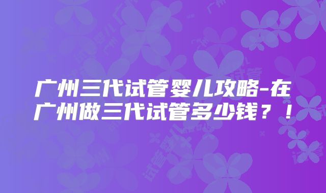 广州三代试管婴儿攻略-在广州做三代试管多少钱？！