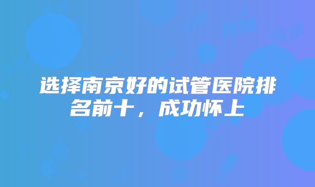 选择南京好的试管医院排名前十，成功怀上