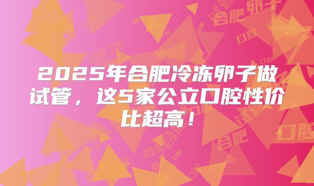 2025年合肥冷冻卵子做试管，这5家公立口腔性价比超高！