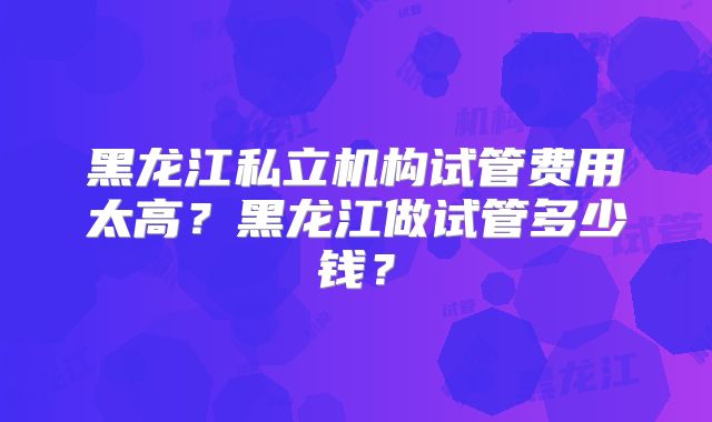 黑龙江私立机构试管费用太高？黑龙江做试管多少钱？