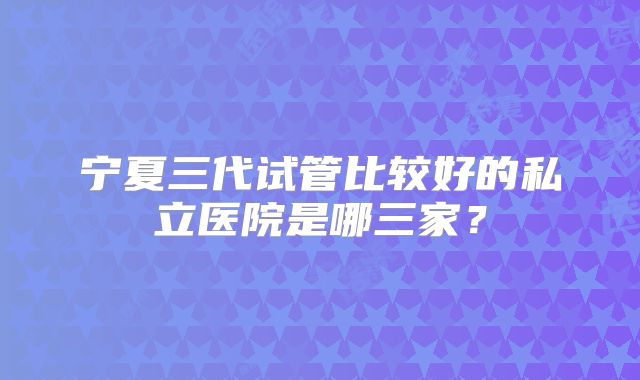宁夏三代试管比较好的私立医院是哪三家?