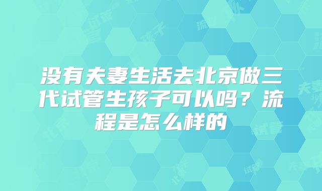 没有夫妻生活去北京做三代试管生孩子可以吗?流程是怎么样的