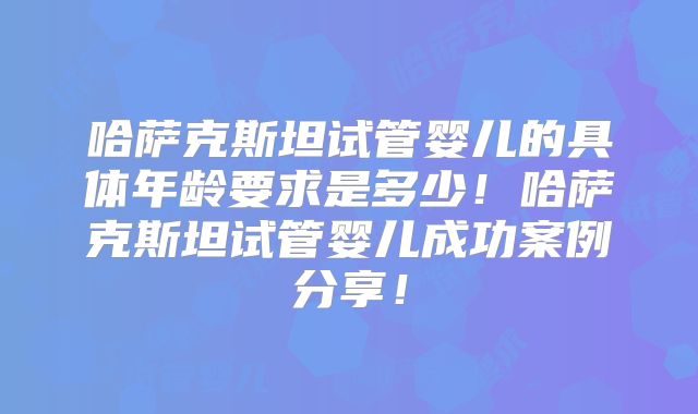 哈萨克斯坦试管婴儿的具体年龄要求是多少！哈萨克斯坦试管婴儿成功案例分享！