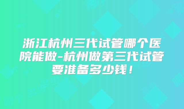 浙江杭州三代试管哪个医院能做-杭州做第三代试管要准备多少钱！