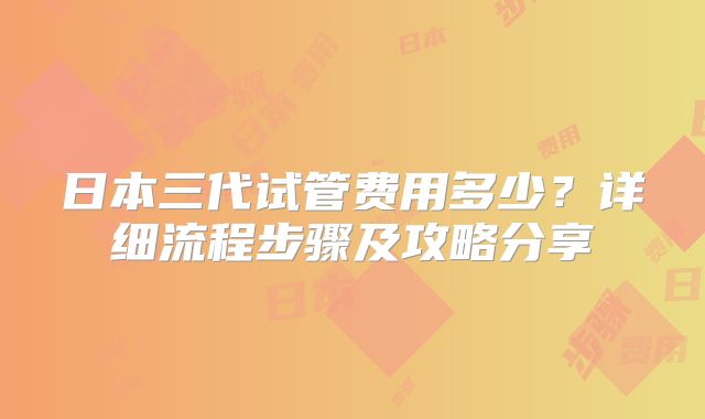 日本三代试管费用多少？详细流程步骤及攻略分享