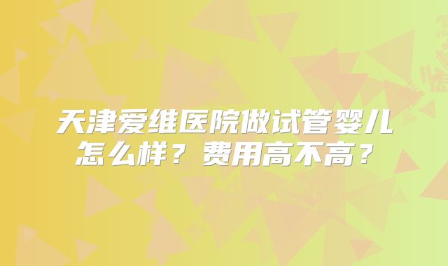 天津爱维医院做试管婴儿怎么样？费用高不高？