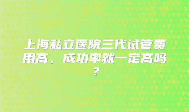 上海私立医院三代试管费用高，成功率就一定高吗？