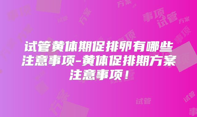 试管黄体期促排卵有哪些注意事项-黄体促排期方案注意事项！