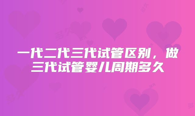 一代二代三代试管区别，做三代试管婴儿周期多久