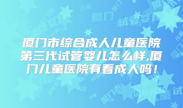 厦门市综合成人儿童医院第三代试管婴儿怎么样,厦门儿童医院有看成人吗！