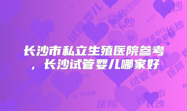 长沙市私立生殖医院参考，长沙试管婴儿哪家好