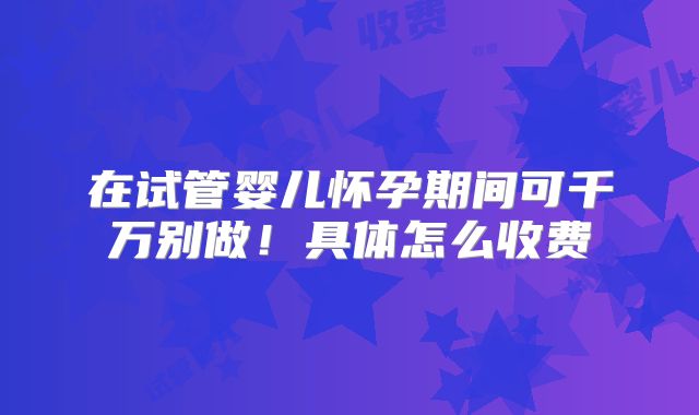 在试管婴儿怀孕期间可千万别做!具体怎么收费