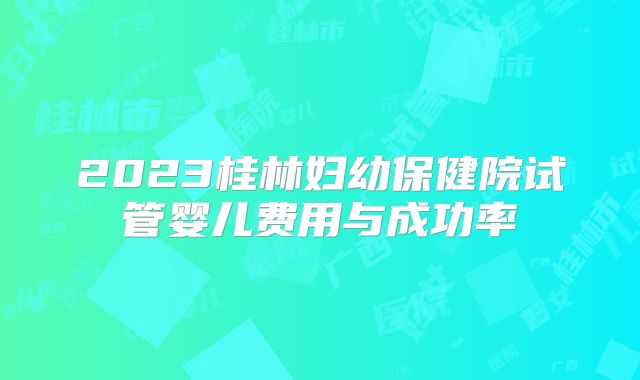 2023桂林妇幼保健院试管婴儿费用与成功率