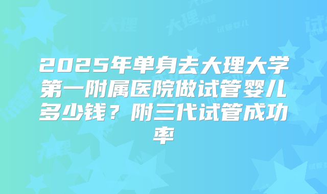 2025年单身去大理大学第一附属医院做试管婴儿多少钱？附三代试管成功率