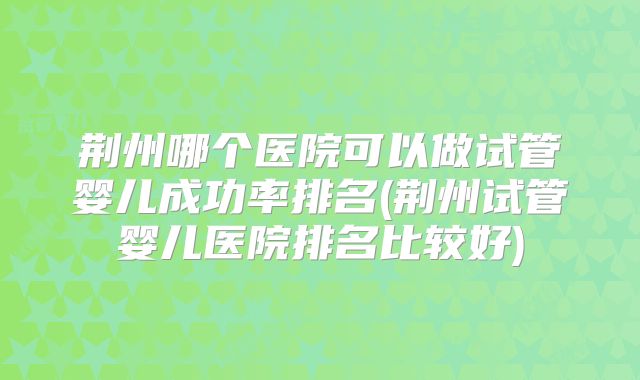 荆州哪个医院可以做试管婴儿成功率排名(荆州试管婴儿医院排名比较好)