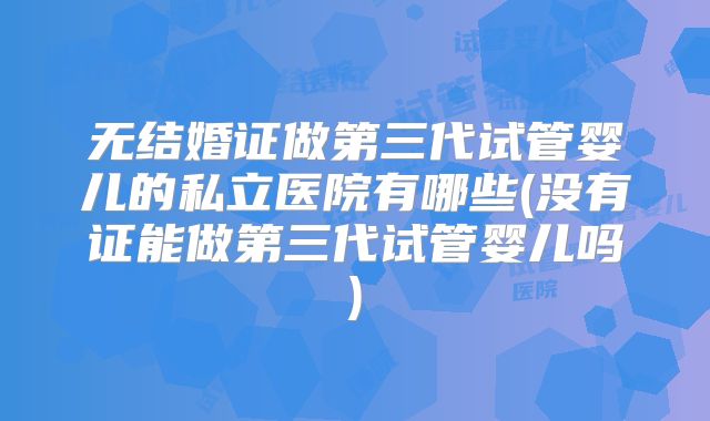 无结婚证做第三代试管婴儿的私立医院有哪些(没有证能做第三代试管婴儿吗)