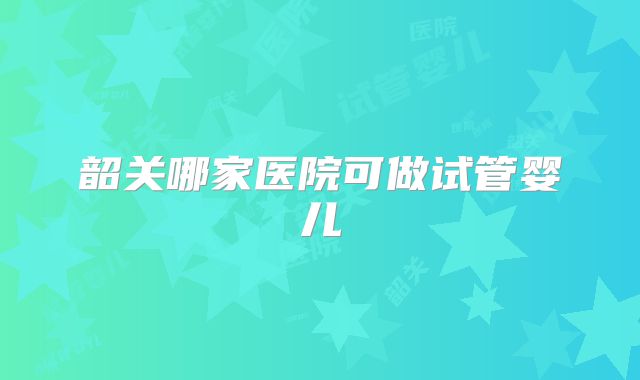 韶关哪家医院可做试管婴儿