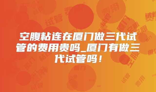 空腹粘连在厦门做三代试管的费用贵吗_厦门有做三代试管吗！