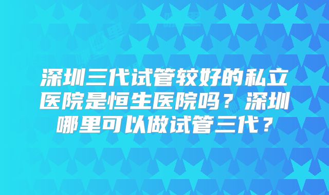 深圳三代试管较好的私立医院是恒生医院吗？深圳哪里可以做试管三代？