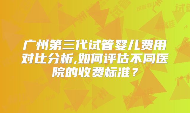 广州第三代试管婴儿费用对比分析,如何评估不同医院的收费标准?