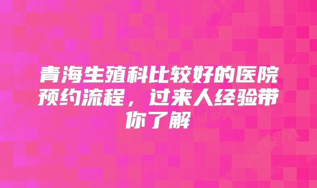 青海生殖科比较好的医院预约流程，过来人经验带你了解