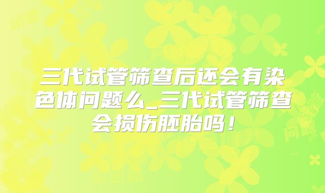 三代试管筛查后还会有染色体问题么_三代试管筛查会损伤胚胎吗！