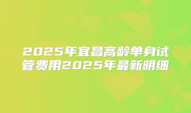 2025年宜昌高龄单身试管费用2025年最新明细