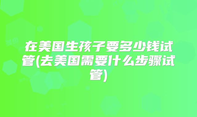 在美国生孩子要多少钱试管(去美国需要什么步骤试管)