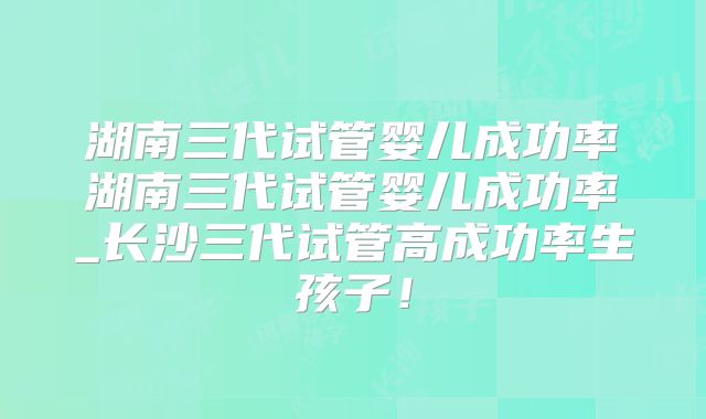 湖南三代试管婴儿成功率湖南三代试管婴儿成功率_长沙三代试管高成功率生孩子！