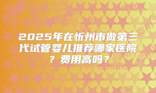 2025年在忻州市做第三代试管婴儿推荐哪家医院？费用高吗？