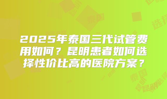 2025年泰国三代试管费用如何？昆明患者如何选择性价比高的医院方案？