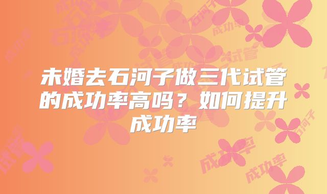 未婚去石河子做三代试管的成功率高吗？如何提升成功率