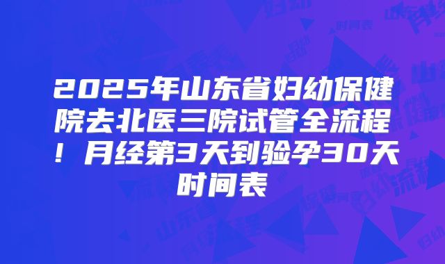 2025年山东省妇幼保健院去北医三院试管全流程！月经第3天到验孕30天时间表