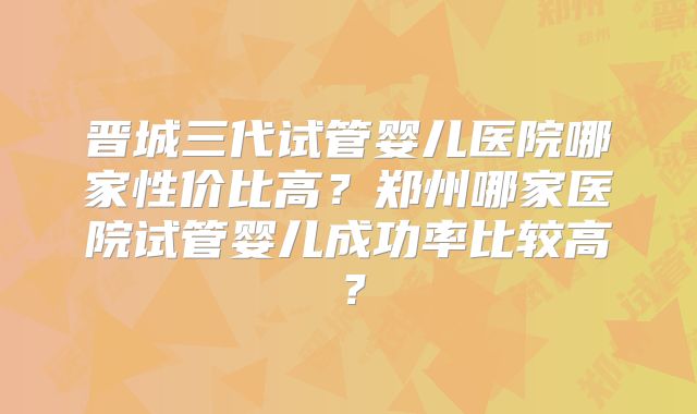 晋城三代试管婴儿医院哪家性价比高？郑州哪家医院试管婴儿成功率比较高？