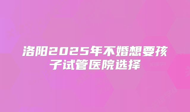 洛阳2025年不婚想要孩子试管医院选择