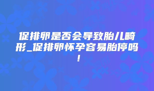 促排卵是否会导致胎儿畸形_促排卵怀孕容易胎停吗!