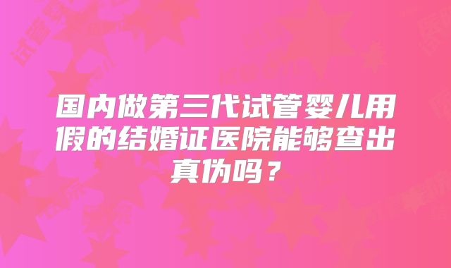 国内做第三代试管婴儿用假的结婚证医院能够查出真伪吗？