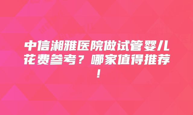 中信湘雅医院做试管婴儿花费参考？哪家值得推荐！