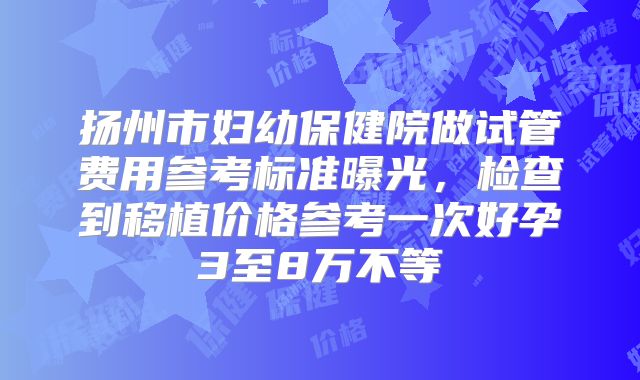 扬州市妇幼保健院做试管费用参考标准曝光,检查到移植价格参考一次好孕3至8万不等