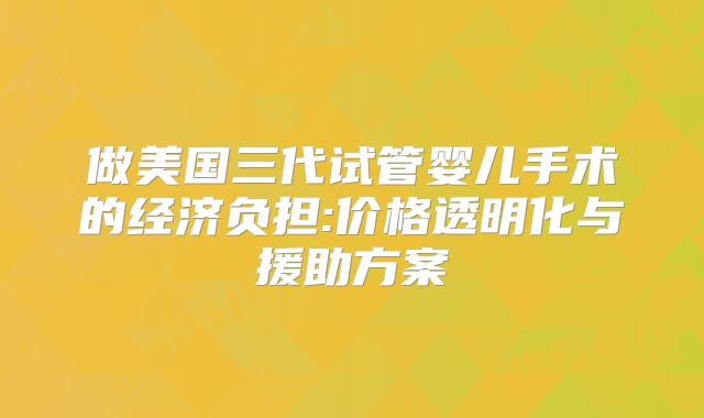 做美国三代试管婴儿手术的经济负担:价格透明化与援助方案
